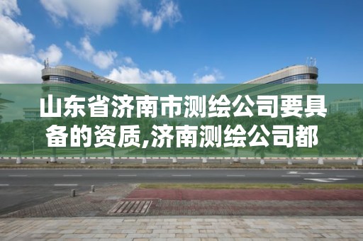 山東省濟南市測繪公司要具備的資質,濟南測繪公司都有哪些