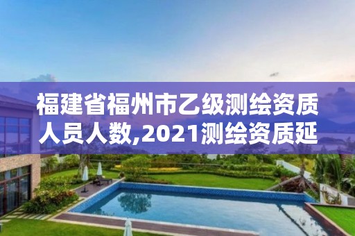 福建省福州市乙級測繪資質人員人數,2021測繪資質延期公告福建省。