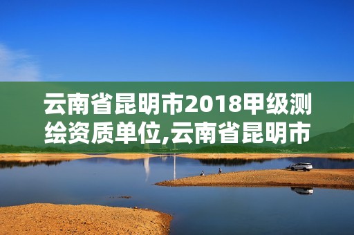 云南省昆明市2018甲級測繪資質單位,云南省昆明市2018甲級測繪資質單位有哪些