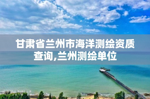 甘肅省蘭州市海洋測繪資質查詢,蘭州測繪單位