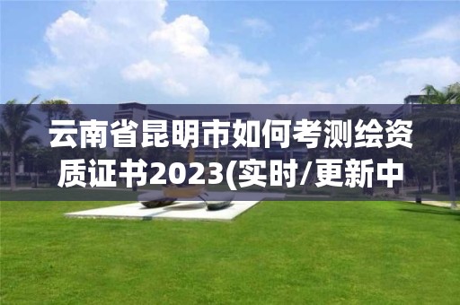 云南省昆明市如何考測繪資質證書2023(實時/更新中)