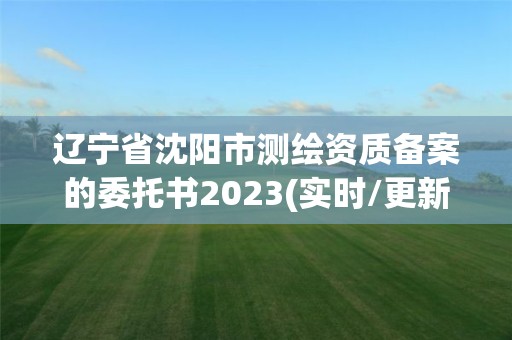 遼寧省沈陽市測繪資質備案的委托書2023(實時/更新中)