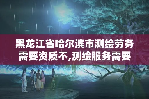 黑龍江省哈爾濱市測繪勞務需要資質不,測繪服務需要資質嗎