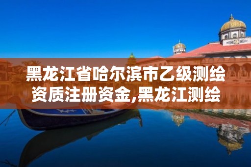 黑龍江省哈爾濱市乙級測繪資質注冊資金,黑龍江測繪公司乙級資質