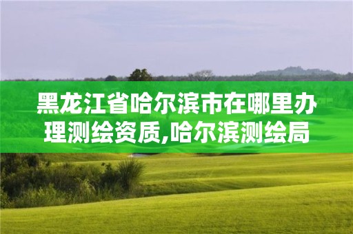 黑龍江省哈爾濱市在哪里辦理測繪資質,哈爾濱測繪局屬于什么單位