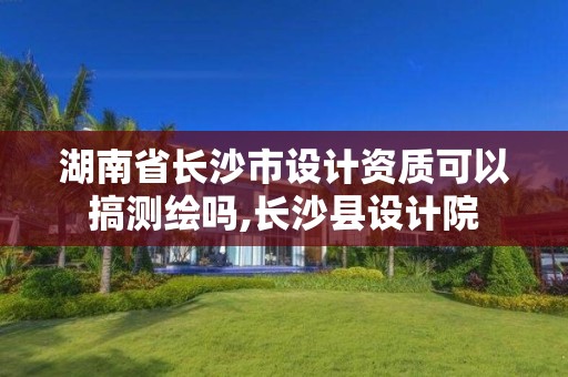 湖南省長沙市設計資質可以搞測繪嗎,長沙縣設計院