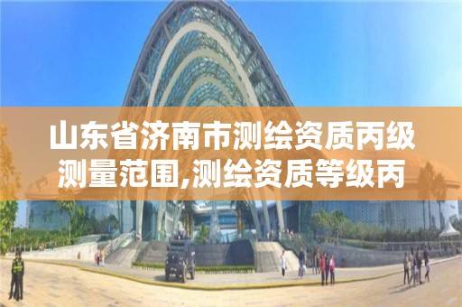 山東省濟南市測繪資質丙級測量范圍,測繪資質等級丙級是什么意思