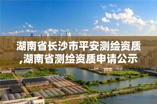 湖南省長沙市平安測繪資質,湖南省測繪資質申請公示