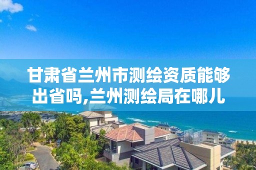 甘肅省蘭州市測繪資質能夠出省嗎,蘭州測繪局在哪兒