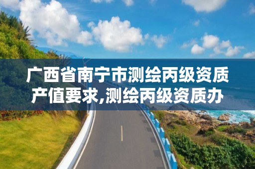 廣西省南寧市測繪丙級資質產值要求,測繪丙級資質辦下來多少錢