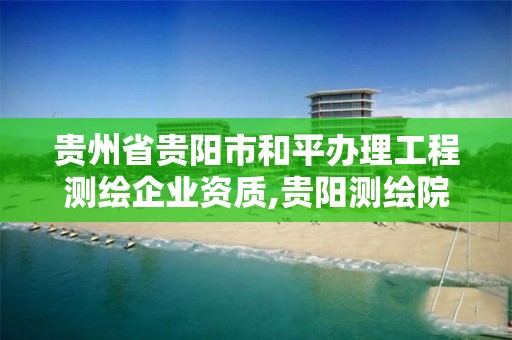 貴州省貴陽市和平辦理工程測繪企業資質,貴陽測繪院是什么單位。