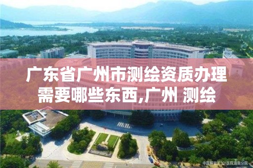 廣東省廣州市測繪資質(zhì)辦理需要哪些東西,廣州 測繪