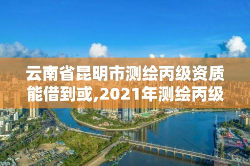 云南省昆明市測繪丙級資質能借到或,2021年測繪丙級資質申報條件