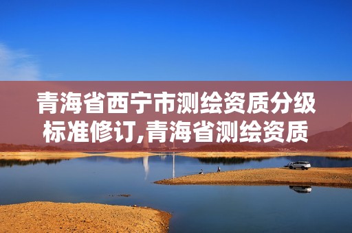 青海省西寧市測繪資質(zhì)分級(jí)標(biāo)準(zhǔn)修訂,青海省測繪資質(zhì)延期公告