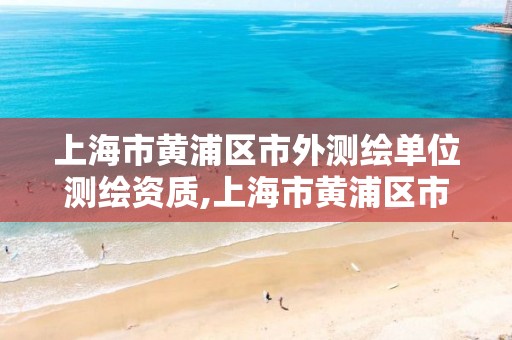 上海市黃浦區市外測繪單位測繪資質,上海市黃浦區市外測繪單位測繪資質公示