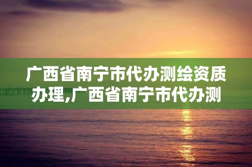 廣西省南寧市代辦測繪資質辦理,廣西省南寧市代辦測繪資質辦理地點