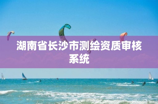 湖南省長沙市測繪資質審核系統