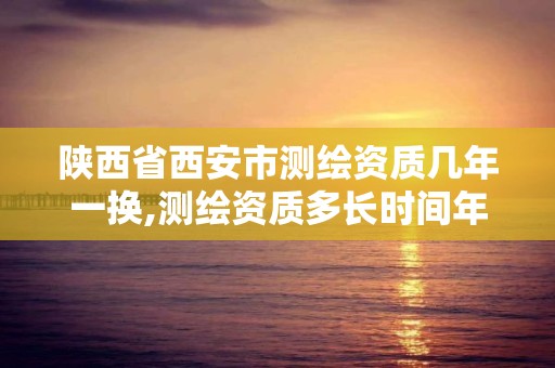 陜西省西安市測繪資質幾年一換,測繪資質多長時間年檢一次