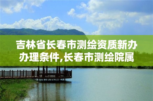 吉林省長春市測繪資質新辦辦理條件,長春市測繪院屬于什么單位