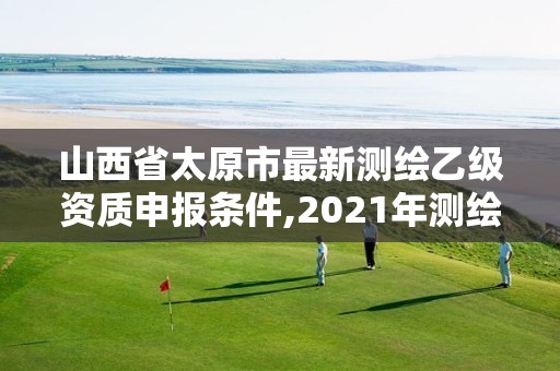 山西省太原市最新測繪乙級資質申報條件,2021年測繪乙級資質申報條件。