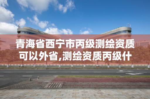 青海省西寧市丙級測繪資質可以外省,測繪資質丙級什么意思