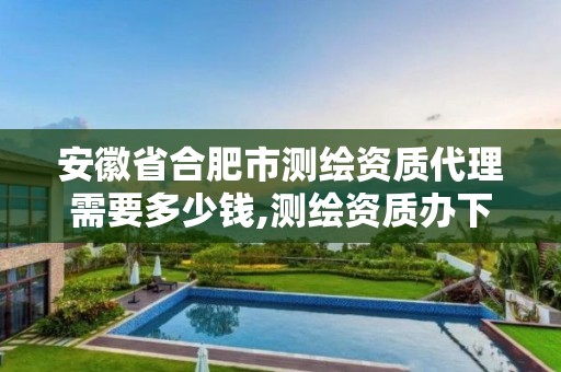 安徽省合肥市測繪資質代理需要多少錢,測繪資質辦下來多少錢