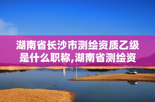 湖南省長沙市測繪資質乙級是什么職稱,湖南省測繪資質申請公示