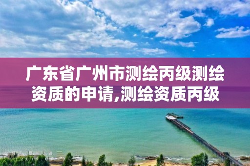 廣東省廣州市測繪丙級測繪資質的申請,測繪資質丙級人員要求