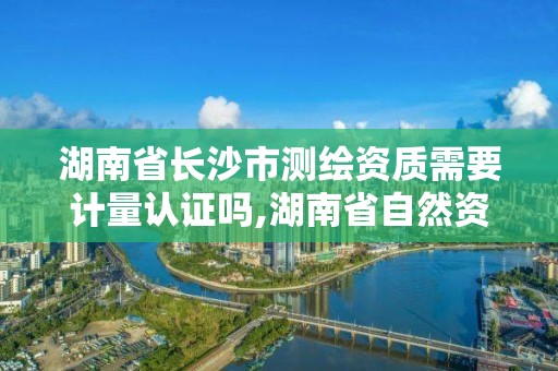 湖南省長沙市測繪資質需要計量認證嗎,湖南省自然資源廳關于延長測繪資質證書有效期的公告