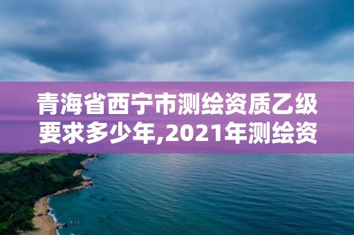 青海省西寧市測繪資質乙級要求多少年,2021年測繪資質乙級人員要求。