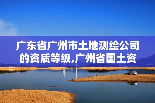 廣東省廣州市土地測繪公司的資質等級,廣州省國土資源測繪院買地。