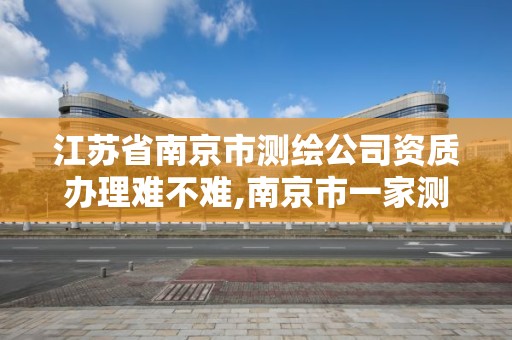 江蘇省南京市測繪公司資質辦理難不難,南京市一家測繪資質單位要使用