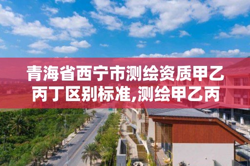 青海省西寧市測繪資質甲乙丙丁區別標準,測繪甲乙丙資質有何區別。