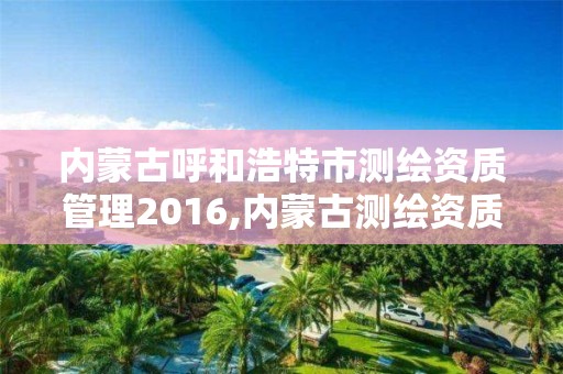 內蒙古呼和浩特市測繪資質管理2016,內蒙古測繪資質代辦