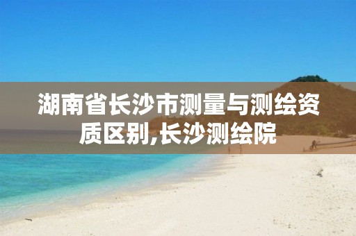 湖南省長(zhǎng)沙市測(cè)量與測(cè)繪資質(zhì)區(qū)別,長(zhǎng)沙測(cè)繪院