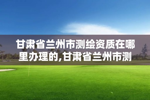 甘肅省蘭州市測繪資質(zhì)在哪里辦理的,甘肅省蘭州市測繪資質(zhì)在哪里辦理的呢