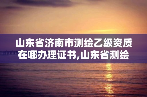 山東省濟南市測繪乙級資質在哪辦理證書,山東省測繪甲級資質單位。