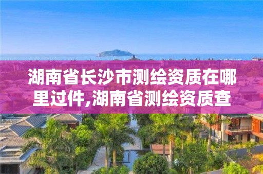 湖南省長沙市測繪資質在哪里過件,湖南省測繪資質查詢