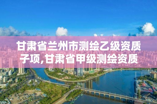 甘肅省蘭州市測繪乙級資質子項,甘肅省甲級測繪資質單位