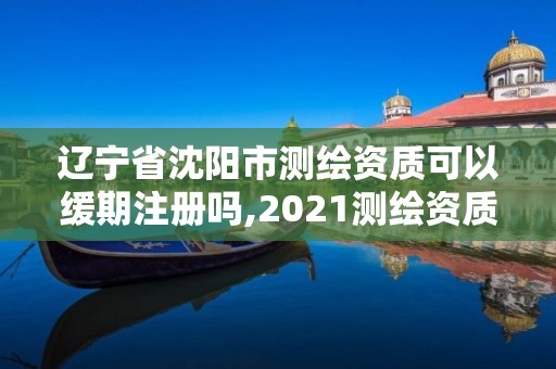 遼寧省沈陽市測繪資質(zhì)可以緩期注冊嗎,2021測繪資質(zhì)續(xù)期