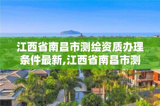 江西省南昌市測繪資質辦理條件最新,江西省南昌市測繪資質辦理條件最新政策