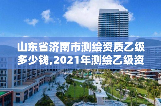 山東省濟南市測繪資質乙級多少錢,2021年測繪乙級資質