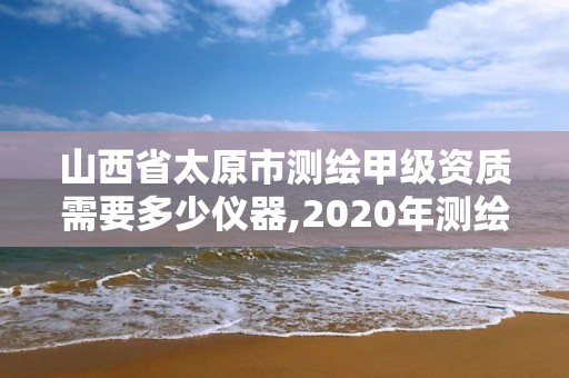 山西省太原市測繪甲級資質需要多少儀器,2020年測繪甲級資質條件