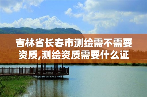 吉林省長春市測繪需不需要資質,測繪資質需要什么證書