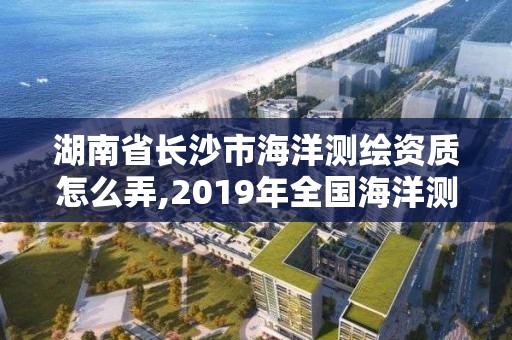 湖南省長沙市海洋測繪資質怎么弄,2019年全國海洋測繪甲級資質單位