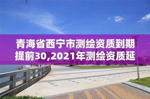 青海省西寧市測繪資質到期提前30,2021年測繪資質延期