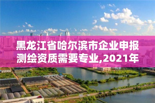 黑龍江省哈爾濱市企業申報測繪資質需要專業,2021年測繪資質申報條件