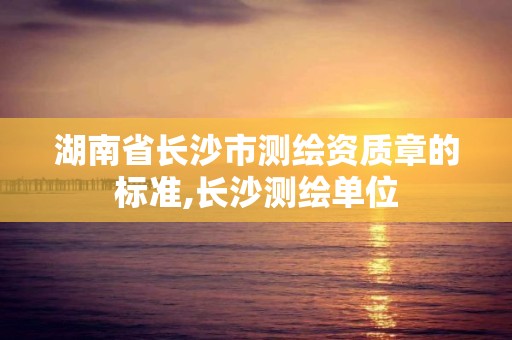 湖南省長(zhǎng)沙市測(cè)繪資質(zhì)章的標(biāo)準(zhǔn),長(zhǎng)沙測(cè)繪單位