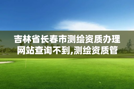 吉林省長春市測繪資質辦理網站查詢不到,測繪資質管理系統查詢