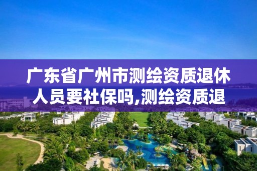 廣東省廣州市測繪資質(zhì)退休人員要社保嗎,測繪資質(zhì)退休人員規(guī)定